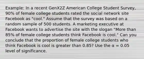 Example: In a recent GenX2Z American College Student Survey, 90% of female college students rated the social network site Facebook as "cool." Assume that the survey was based on a random sample of 500 students. A marketing executive at Facebook wants to advertise the site with the slogan "<a href='https://www.questionai.com/knowledge/keWHlEPx42-more-than' class='anchor-knowledge'>more than</a> 85% of female college students think Facebook is cool." Can you conclude that the proportion of female college students who think Facebook is cool is <a href='https://www.questionai.com/knowledge/ktgHnBD4o3-greater-than' class='anchor-knowledge'>greater than</a> 0.85? Use the α = 0.05 level of significance.