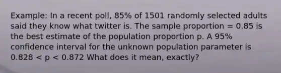 Example: In a recent poll, 85% of 1501 randomly selected adults said they know what twitter is. The sample proportion = 0.85 is the best estimate of the population proportion p. A 95% confidence interval for the unknown population parameter is 0.828 < p < 0.872 What does it mean, exactly?