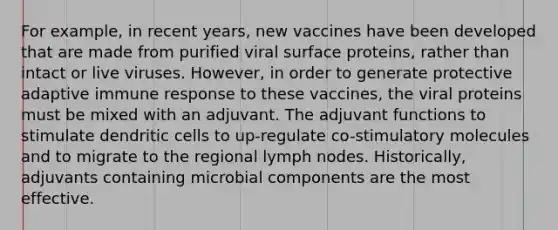 For example, in recent years, new vaccines have been developed that are made from purified viral surface proteins, rather than intact or live viruses. However, in order to generate protective adaptive immune response to these vaccines, the viral proteins must be mixed with an adjuvant. The adjuvant functions to stimulate dendritic cells to up-regulate co-stimulatory molecules and to migrate to the regional lymph nodes. Historically, adjuvants containing microbial components are the most effective.