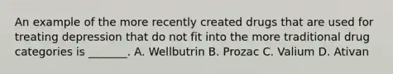 An example of the more recently created drugs that are used for treating depression that do not fit into the more traditional drug categories is​ _______. A. Wellbutrin B. Prozac C. Valium D. Ativan
