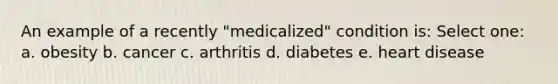 An example of a recently "medicalized" condition is: Select one: a. obesity b. cancer c. arthritis d. diabetes e. heart disease