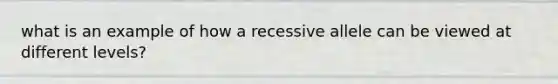 what is an example of how a recessive allele can be viewed at different levels?