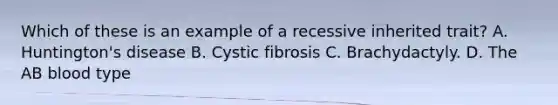 Which of these is an example of a recessive inherited trait? A. Huntington's disease B. Cystic fibrosis C. Brachydactyly. D. The AB blood type