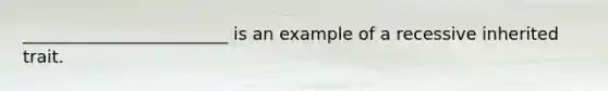 ________________________ is an example of a recessive inherited trait.