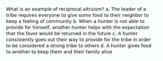 What is an example of reciprocal altruism? a. The leader of a tribe requires everyone to give some food to their neighbor to keep a feeling of community b. When a hunter is not able to provide for himself, another hunter helps with the expectation that the favor would be returned in the future c. A hunter consistently goes out their way to provide for the tribe in order to be considered a strong tribe to others d. A hunter gives food to another to keep them and their family alive