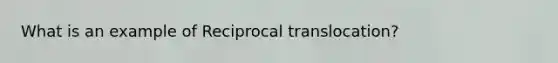 What is an example of Reciprocal translocation?