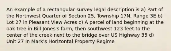 An example of a rectangular survey legal description is a) Part of the Northwest Quarter of Section 25, Township 17N, Range 3E b) Lot 27 in Pleasant View Acres c) A parcel of land beginning at the oak tree in Bill Jones's farm, then southwest 123 feet to the center of the creek next to the bridge over US Highway 35 d) Unit 27 in Mark's Horizontal Property Regime