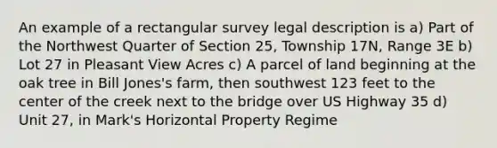 An example of a rectangular survey legal description is a) Part of the Northwest Quarter of Section 25, Township 17N, Range 3E b) Lot 27 in Pleasant View Acres c) A parcel of land beginning at the oak tree in Bill Jones's farm, then southwest 123 feet to the center of the creek next to the bridge over US Highway 35 d) Unit 27, in Mark's Horizontal Property Regime