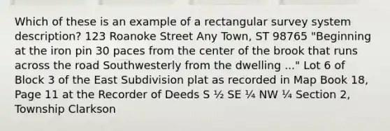 Which of these is an example of a rectangular survey system description? 123 Roanoke Street Any Town, ST 98765 "Beginning at the iron pin 30 paces from the center of the brook that runs across the road Southwesterly from the dwelling ..." Lot 6 of Block 3 of the East Subdivision plat as recorded in Map Book 18, Page 11 at the Recorder of Deeds S ½ SE ¼ NW ¼ Section 2, Township Clarkson