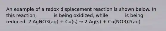 An example of a redox displacement reaction is shown below. In this reaction, ______ is being oxidized, while ______ is being reduced. 2 AgNO3(aq) + Cu(s) → 2 Ag(s) + Cu(NO3)2(aq)