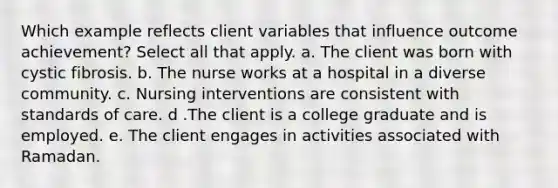 Which example reflects client variables that influence outcome achievement? Select all that apply. a. The client was born with cystic fibrosis. b. The nurse works at a hospital in a diverse community. c. Nursing interventions are consistent with standards of care. d .The client is a college graduate and is employed. e. The client engages in activities associated with Ramadan.