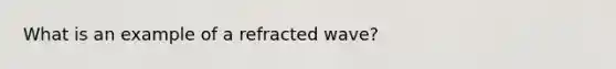 What is an example of a refracted wave?