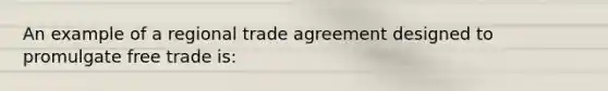 An example of a regional trade agreement designed to promulgate free trade is: