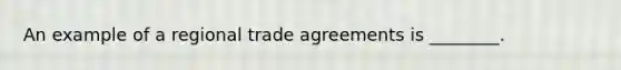 An example of a regional trade agreements is ________.