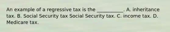 An example of a regressive tax is the​ ___________. A. inheritance tax. B. Social Security tax Social Security tax. C. income tax. D. Medicare tax.