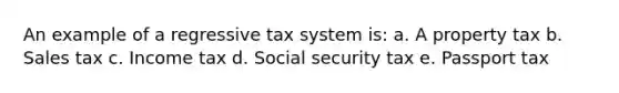 An example of a regressive tax system is: a. A property tax b. Sales tax c. Income tax d. Social security tax e. Passport tax