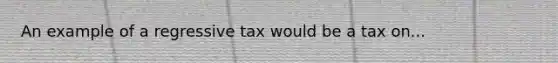 An example of a regressive tax would be a tax on...