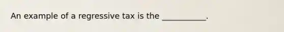 An example of a regressive tax is the​ ___________.