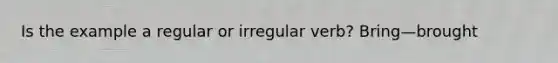 Is the example a regular or irregular verb? Bring—brought