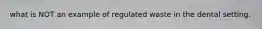 what is NOT an example of regulated waste in the dental setting.