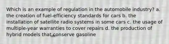 Which is an example of regulation in the automobile industry? a. the creation of fuel-efficiency standards for cars b. the installation of satellite radio systems in some cars c. the usage of multiple-year warranties to cover repairs d. the production of hybrid models that conserve gasoline