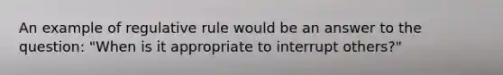 An example of regulative rule would be an answer to the question: "When is it appropriate to interrupt others?"