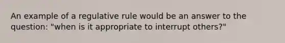 An example of a regulative rule would be an answer to the question: "when is it appropriate to interrupt others?"