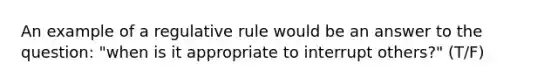 An example of a regulative rule would be an answer to the question: "when is it appropriate to interrupt others?" (T/F)