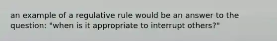 an example of a regulative rule would be an answer to the question: "when is it appropriate to interrupt others?"