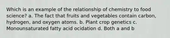 Which is an example of the relationship of chemistry to food science? a. The fact that fruits and vegetables contain carbon, hydrogen, and oxygen atoms. b. Plant crop genetics c. Monounsaturated fatty acid ocidation d. Both a and b