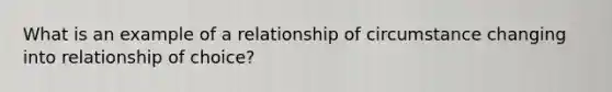 What is an example of a relationship of circumstance changing into relationship of choice?