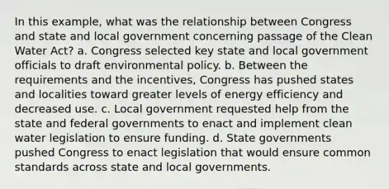 In this example, what was the relationship between Congress and state and local government concerning passage of the Clean Water Act? a. Congress selected key state and local government officials to draft environmental policy. b. Between the requirements and the incentives, Congress has pushed states and localities toward greater levels of energy efficiency and decreased use. c. Local government requested help from the state and federal governments to enact and implement clean water legislation to ensure funding. d. State governments pushed Congress to enact legislation that would ensure common standards across state and local governments.