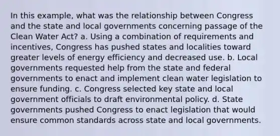 In this example, what was the relationship between Congress and the state and local governments concerning passage of the Clean Water Act? a. Using a combination of requirements and incentives, Congress has pushed states and localities toward greater levels of energy efficiency and decreased use. b. Local governments requested help from the state and federal governments to enact and implement clean water legislation to ensure funding. c. Congress selected key state and local government officials to draft environmental policy. d. State governments pushed Congress to enact legislation that would ensure common standards across state and local governments.