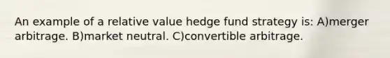 An example of a relative value hedge fund strategy is: A)merger arbitrage. B)market neutral. C)convertible arbitrage.