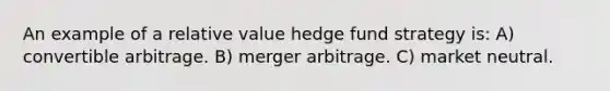 An example of a relative value hedge fund strategy is: A) convertible arbitrage. B) merger arbitrage. C) market neutral.