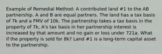 Example of Remedial Method: A contributed land #1 to the AB partnership. A and B are equal partners. The land has a tax basis of 7k and a FMV of 10k. The partnership takes a tax basis in the property of 7k, A's tax basis in her partnership interest is increased by that amount and no gain or loss under 721a. What if the property is sold for 8k? Land #1 is a long-term capital asset to the partnership.