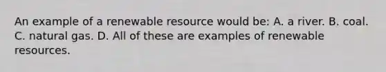 An example of a renewable resource would be: A. a river. B. coal. C. natural gas. D. All of these are examples of renewable resources.