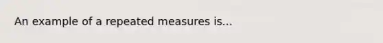 An example of a repeated measures is...