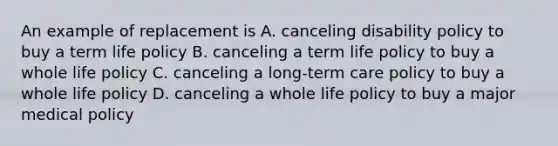 An example of replacement is A. canceling disability policy to buy a term life policy B. canceling a term life policy to buy a whole life policy C. canceling a long-term care policy to buy a whole life policy D. canceling a whole life policy to buy a major medical policy