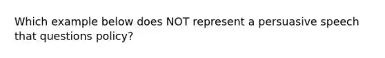 Which example below does NOT represent a persuasive speech that questions policy?