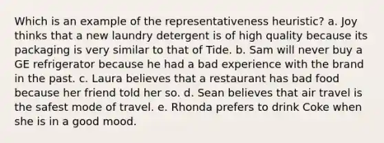 Which is an example of the representativeness heuristic? a. Joy thinks that a new laundry detergent is of high quality because its packaging is very similar to that of Tide. b. Sam will never buy a GE refrigerator because he had a bad experience with the brand in the past. c. Laura believes that a restaurant has bad food because her friend told her so. d. Sean believes that air travel is the safest mode of travel. e. Rhonda prefers to drink Coke when she is in a good mood.