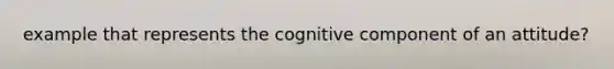 example that represents the cognitive component of an attitude?