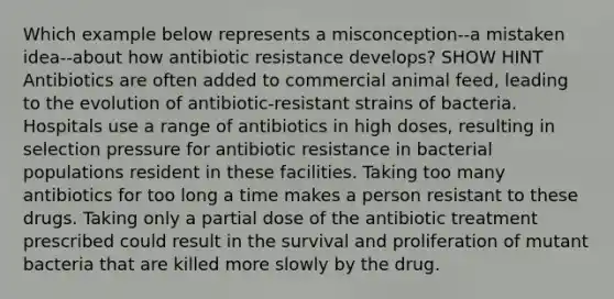 Which example below represents a misconception--a mistaken idea--about how antibiotic resistance develops? SHOW HINT Antibiotics are often added to commercial animal feed, leading to the evolution of antibiotic-resistant strains of bacteria. Hospitals use a range of antibiotics in high doses, resulting in selection pressure for antibiotic resistance in bacterial populations resident in these facilities. Taking too many antibiotics for too long a time makes a person resistant to these drugs. Taking only a partial dose of the antibiotic treatment prescribed could result in the survival and proliferation of mutant bacteria that are killed more slowly by the drug.