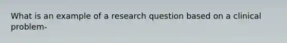 What is an example of a research question based on a clinical problem-