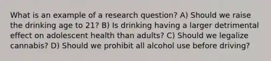 What is an example of a research question? A) Should we raise the drinking age to 21? B) Is drinking having a larger detrimental effect on adolescent health than adults? C) Should we legalize cannabis? D) Should we prohibit all alcohol use before driving?