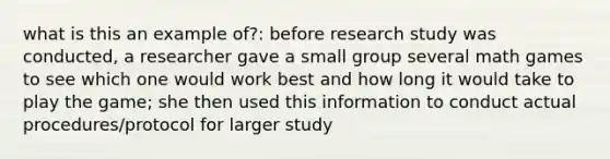 what is this an example of?: before research study was conducted, a researcher gave a small group several math games to see which one would work best and how long it would take to play the game; she then used this information to conduct actual procedures/protocol for larger study