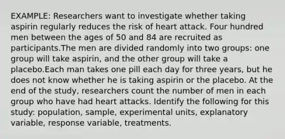 EXAMPLE: Researchers want to investigate whether taking aspirin regularly reduces the risk of heart attack. Four hundred men between the ages of 50 and 84 are recruited as participants.The men are divided randomly into two groups: one group will take aspirin, and the other group will take a placebo.Each man takes one pill each day for three years, but he does not know whether he is taking aspirin or the placebo. At the end of the study, researchers count the number of men in each group who have had heart attacks. Identify the following for this study: population, sample, experimental units, explanatory variable, response variable, treatments.