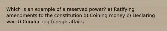 Which is an example of a reserved power? a) Ratifying amendments to the constitution b) Coining money c) Declaring war d) Conducting foreign affairs