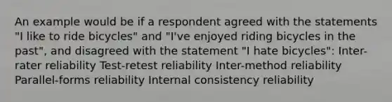 An example would be if a respondent agreed with the statements "I like to ride bicycles" and "I've enjoyed riding bicycles in the past", and disagreed with the statement "I hate bicycles": Inter-rater reliability Test-retest reliability Inter-method reliability Parallel-forms reliability Internal consistency reliability