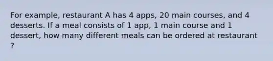 For example, restaurant A has 4 apps, 20 main courses, and 4 desserts. If a meal consists of 1 app, 1 main course and 1 dessert, how many different meals can be ordered at restaurant ?